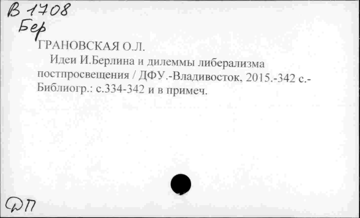 ﻿е> -мох
'ГРАНОВСКАЯ О.Л.
Идеи И.Берлина и дилеммы либерализма пос I просвещения / ДФУ.-Владивосток. 2015.-342 с,-Библиогр.: с.334-342 и в примем.
Ф77